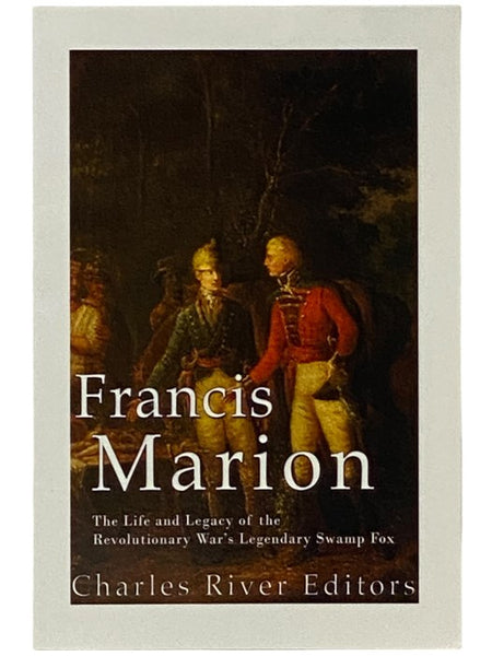 Francis Marion: The Life and Legacy of the Revolutionary War's Legendary Swamp Fox