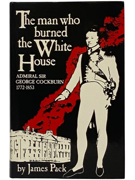 The Man Who Burned the White House: Admiral Sir George Cockburn, 1772-1853