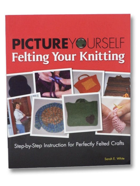 Picture Yourself Felting Your Knitting: Step-by-Step Instruction for Perfectly Felted Crafts