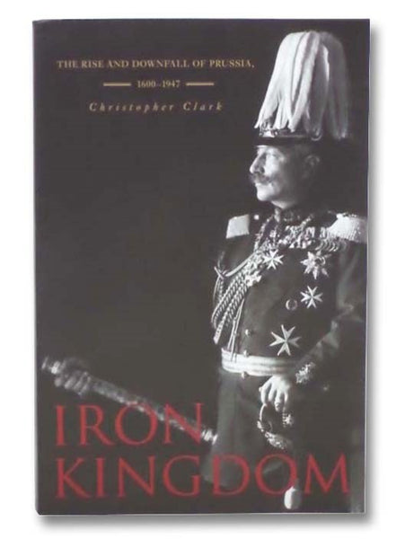 Iron Kingdom: The Rise and Downfall of Prussia, 1600-1947