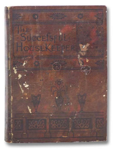 The Successful Housekeeper: A Manual of Universal Application, Especially Adapted to the Every Day Wants of American Housewives; Embracing Several Thousand Thoroughly Tested and Approved Recipes, Care and Culture of Children, Birds, and House Plants; Flo…