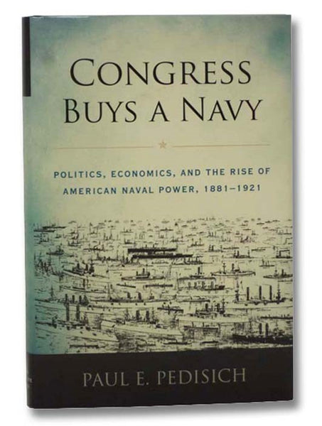 Congress Buys a Navy: Politics, Economics, and the Rise of American Naval Power, 1881-1921