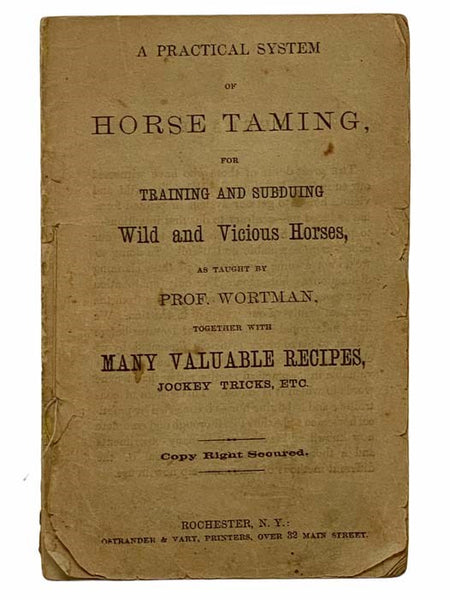 A Practical System of Horse Taming, for Training and Subduing Wild and Vicious Horses, as Taught by Prof. Wortman, Together with Many Valuable Recipes, Jockey Tricks, Etc.