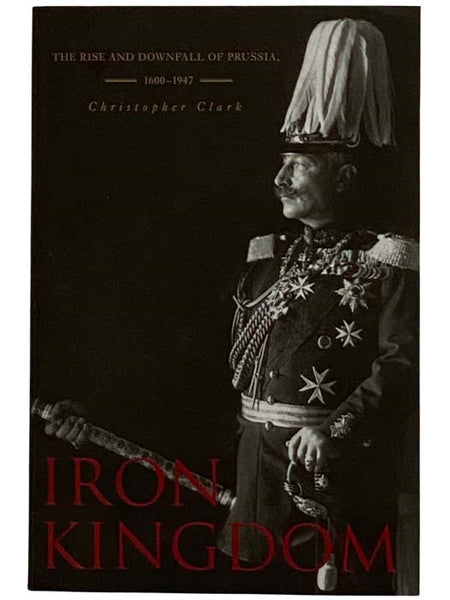Iron Kingdom: The Rise and Downfall of Prussia, 1600-1947