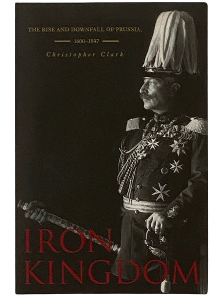 Iron Kingdom: The Rise and Downfall of Prussia, 1600-1947